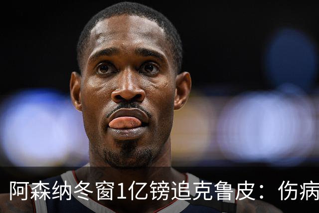 阿森纳冬窗1亿镑追克鲁皮：伤病风险下的争冠豪赌